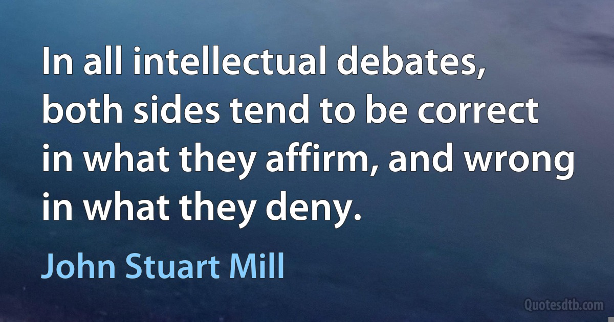 In all intellectual debates, both sides tend to be correct in what they affirm, and wrong in what they deny. (John Stuart Mill)