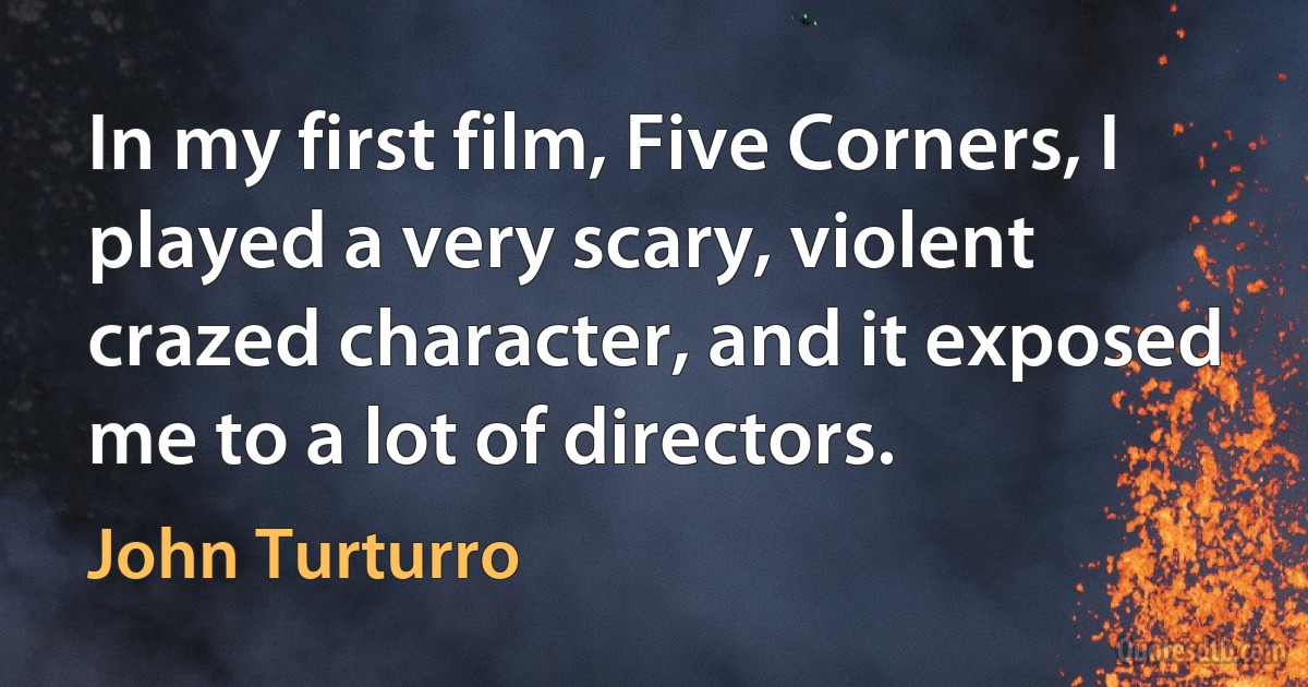 In my first film, Five Corners, I played a very scary, violent crazed character, and it exposed me to a lot of directors. (John Turturro)