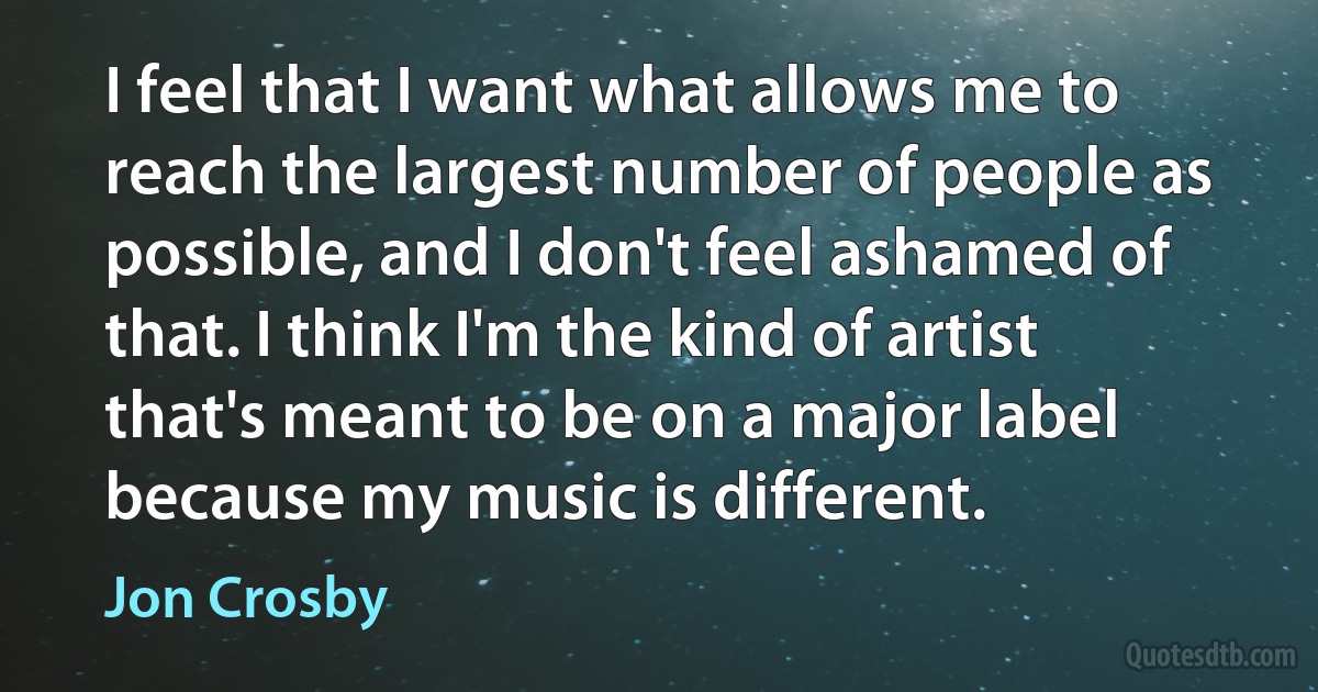 I feel that I want what allows me to reach the largest number of people as possible, and I don't feel ashamed of that. I think I'm the kind of artist that's meant to be on a major label because my music is different. (Jon Crosby)