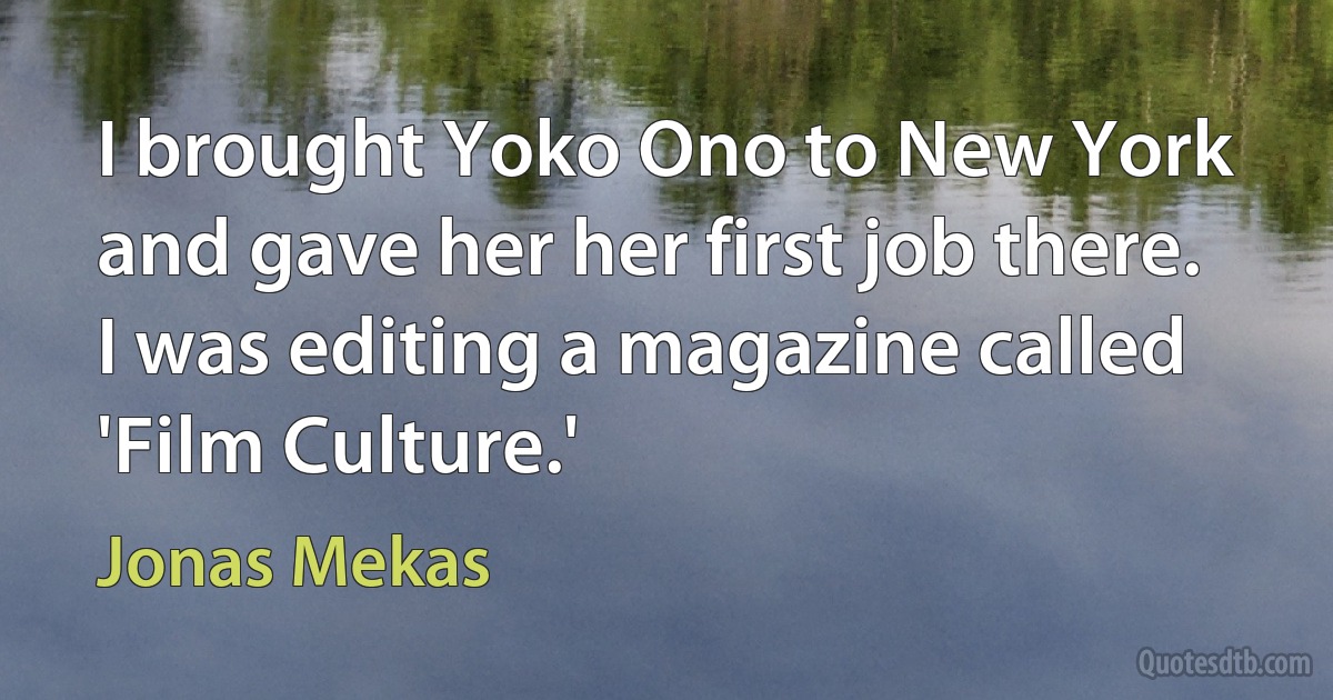 I brought Yoko Ono to New York and gave her her first job there. I was editing a magazine called 'Film Culture.' (Jonas Mekas)