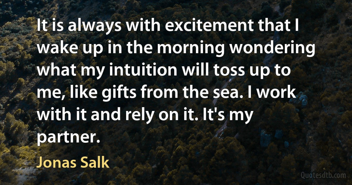 It is always with excitement that I wake up in the morning wondering what my intuition will toss up to me, like gifts from the sea. I work with it and rely on it. It's my partner. (Jonas Salk)