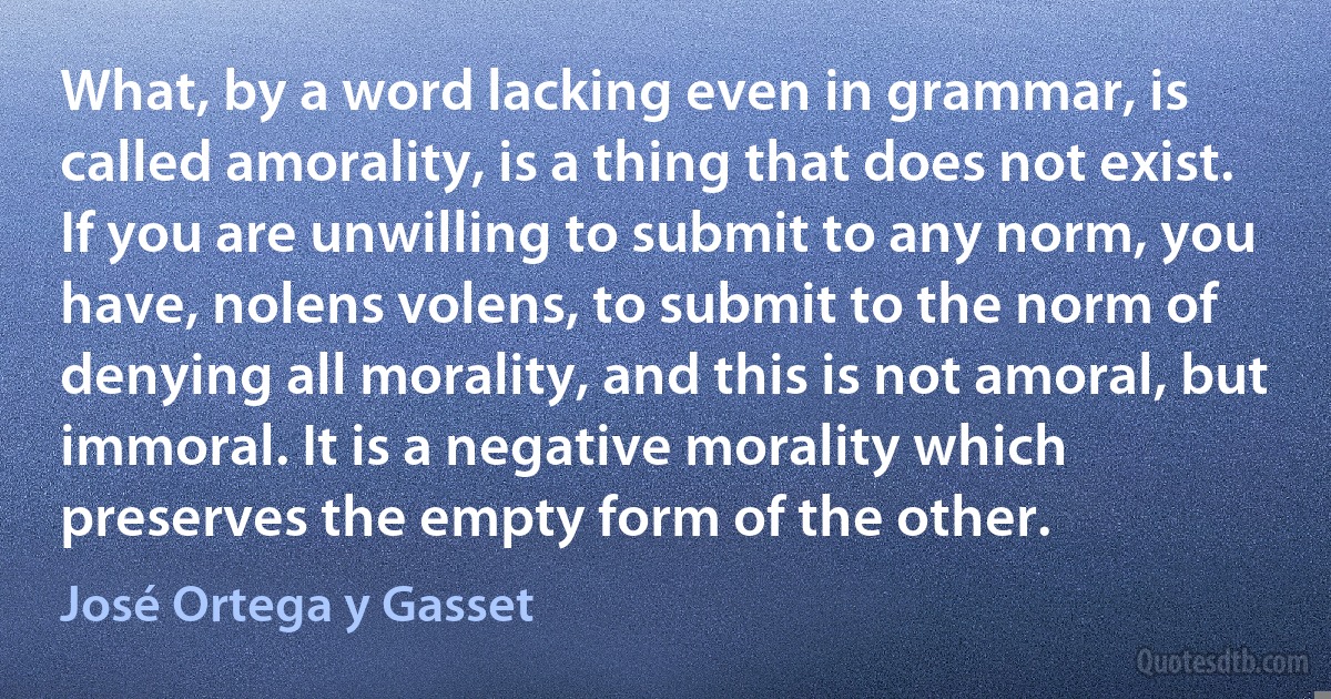 What, by a word lacking even in grammar, is called amorality, is a thing that does not exist. If you are unwilling to submit to any norm, you have, nolens volens, to submit to the norm of denying all morality, and this is not amoral, but immoral. It is a negative morality which preserves the empty form of the other. (José Ortega y Gasset)