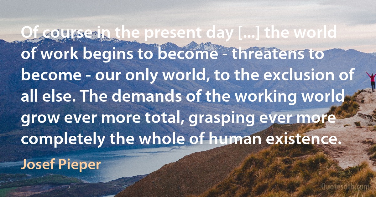 Of course in the present day [...] the world of work begins to become - threatens to become - our only world, to the exclusion of all else. The demands of the working world grow ever more total, grasping ever more completely the whole of human existence. (Josef Pieper)