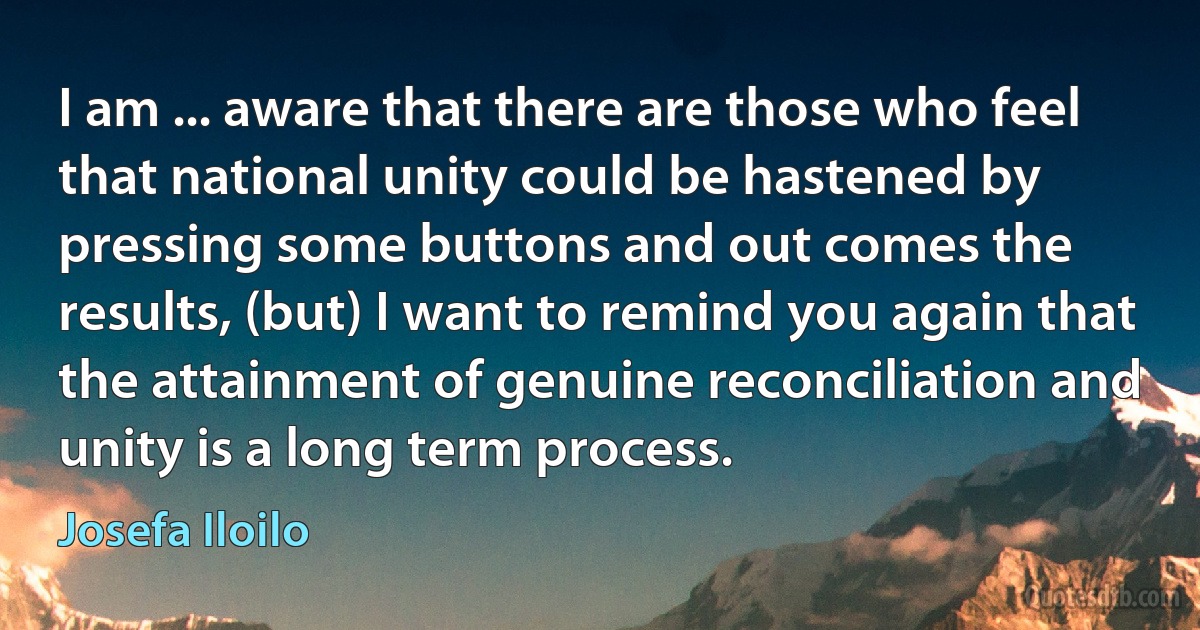 I am ... aware that there are those who feel that national unity could be hastened by pressing some buttons and out comes the results, (but) I want to remind you again that the attainment of genuine reconciliation and unity is a long term process. (Josefa Iloilo)