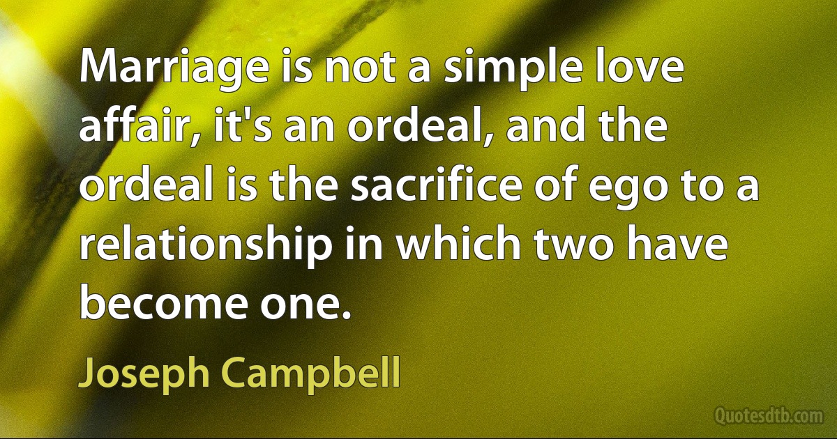 Marriage is not a simple love affair, it's an ordeal, and the ordeal is the sacrifice of ego to a relationship in which two have become one. (Joseph Campbell)