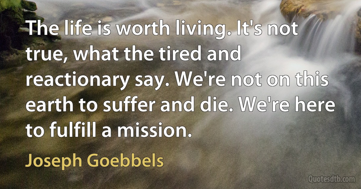 The life is worth living. It's not true, what the tired and reactionary say. We're not on this earth to suffer and die. We're here to fulfill a mission. (Joseph Goebbels)