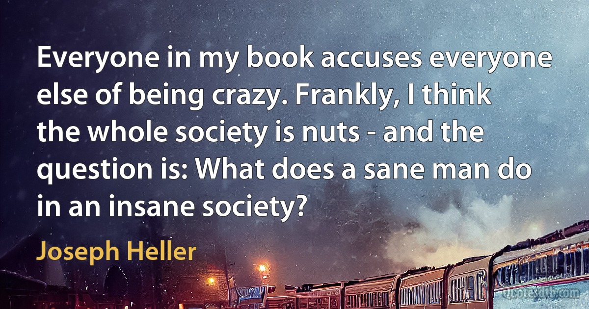 Everyone in my book accuses everyone else of being crazy. Frankly, I think the whole society is nuts - and the question is: What does a sane man do in an insane society? (Joseph Heller)