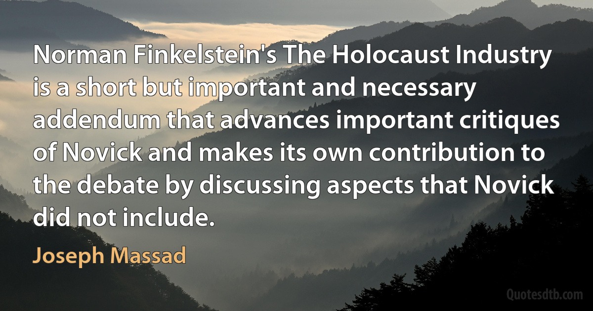 Norman Finkelstein's The Holocaust Industry is a short but important and necessary addendum that advances important critiques of Novick and makes its own contribution to the debate by discussing aspects that Novick did not include. (Joseph Massad)