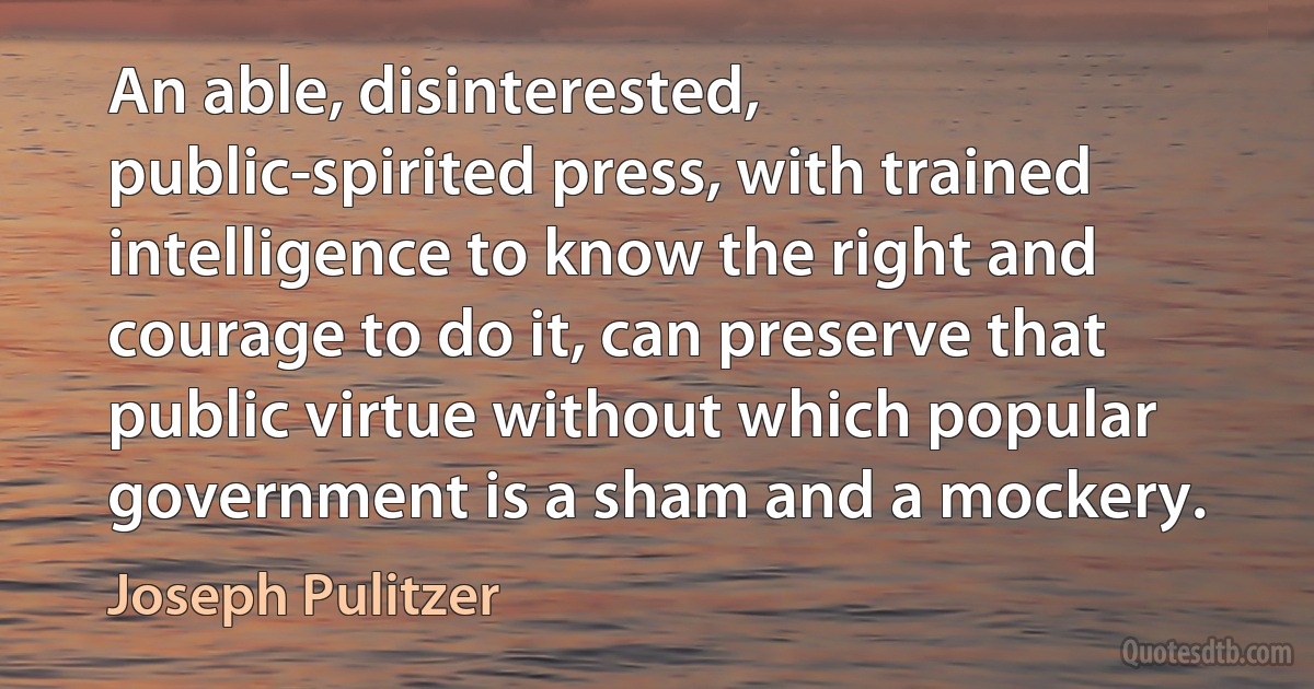 An able, disinterested, public-spirited press, with trained intelligence to know the right and courage to do it, can preserve that public virtue without which popular government is a sham and a mockery. (Joseph Pulitzer)