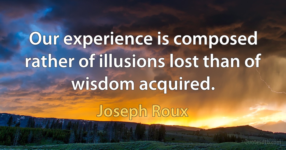 Our experience is composed rather of illusions lost than of wisdom acquired. (Joseph Roux)