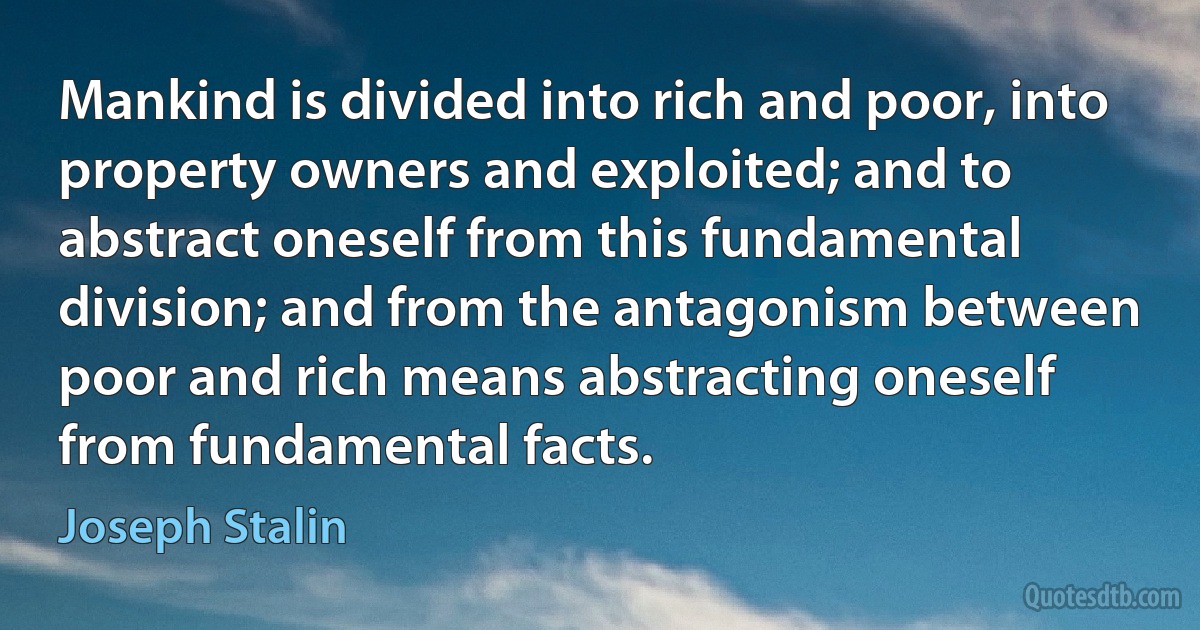 Mankind is divided into rich and poor, into property owners and exploited; and to abstract oneself from this fundamental division; and from the antagonism between poor and rich means abstracting oneself from fundamental facts. (Joseph Stalin)