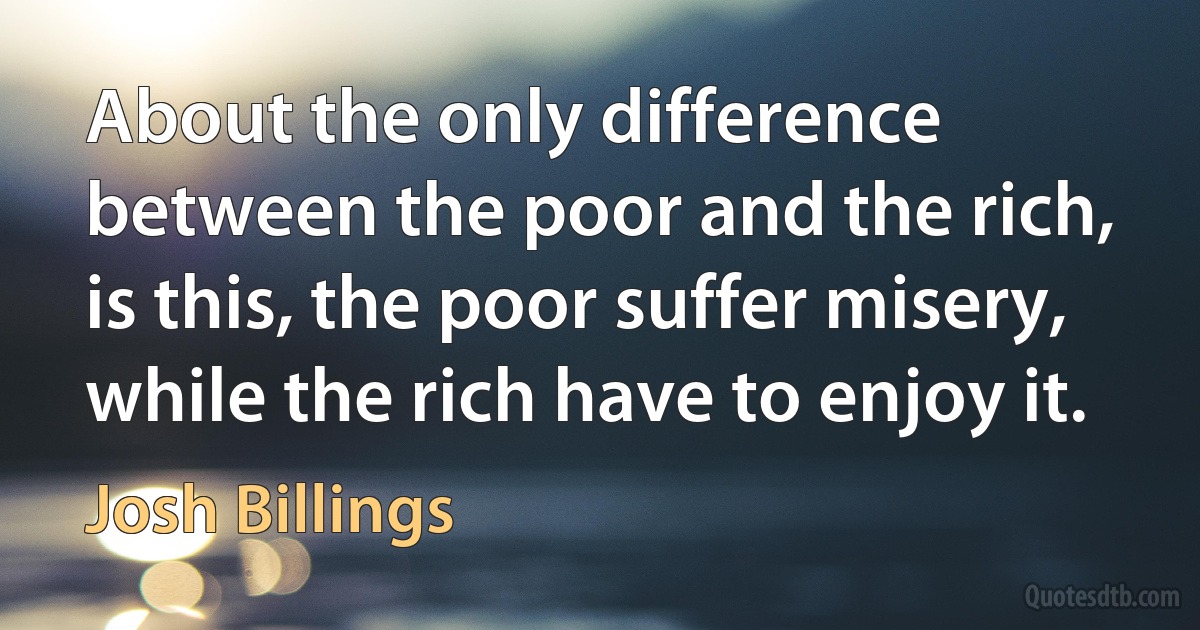 About the only difference between the poor and the rich, is this, the poor suffer misery, while the rich have to enjoy it. (Josh Billings)