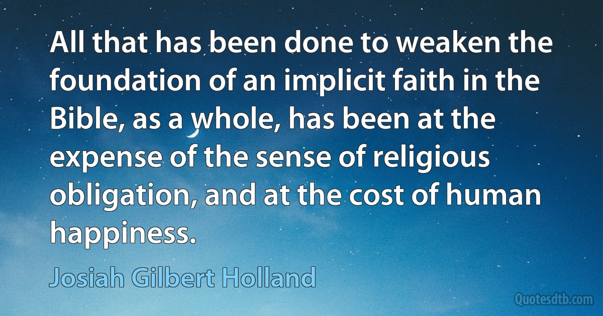 All that has been done to weaken the foundation of an implicit faith in the Bible, as a whole, has been at the expense of the sense of religious obligation, and at the cost of human happiness. (Josiah Gilbert Holland)