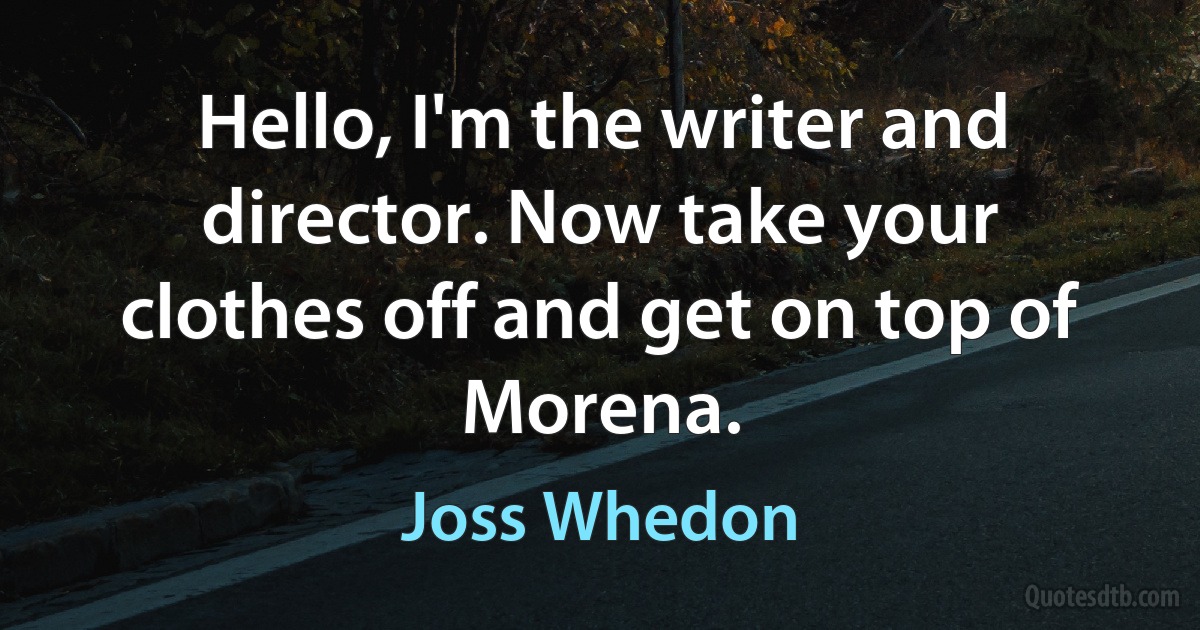 Hello, I'm the writer and director. Now take your clothes off and get on top of Morena. (Joss Whedon)