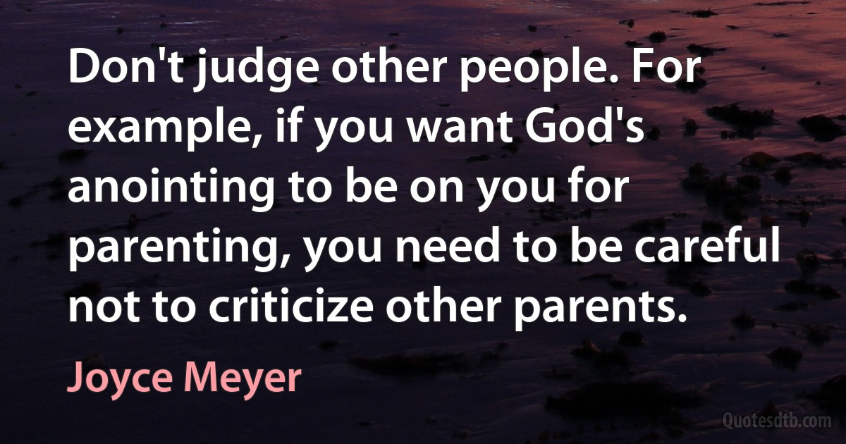 Don't judge other people. For example, if you want God's anointing to be on you for parenting, you need to be careful not to criticize other parents. (Joyce Meyer)