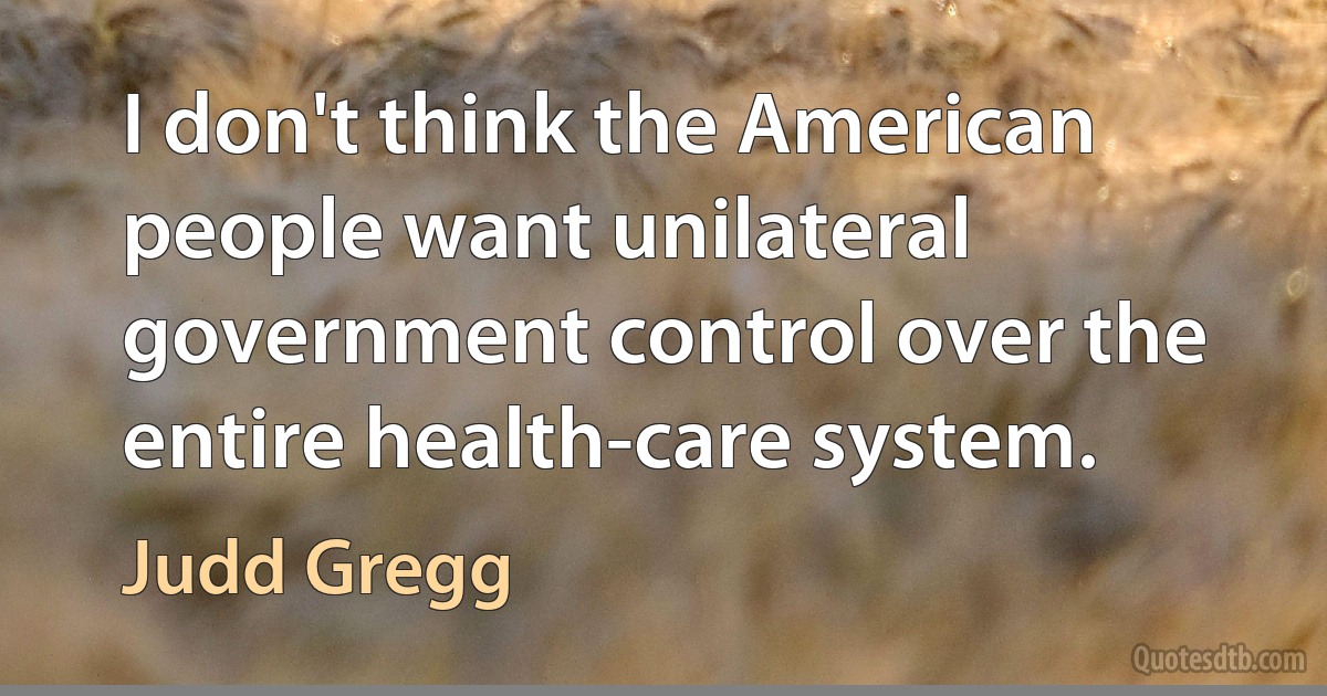 I don't think the American people want unilateral government control over the entire health-care system. (Judd Gregg)