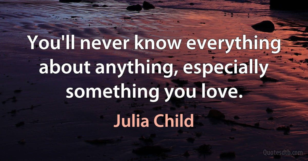 You'll never know everything about anything, especially something you love. (Julia Child)