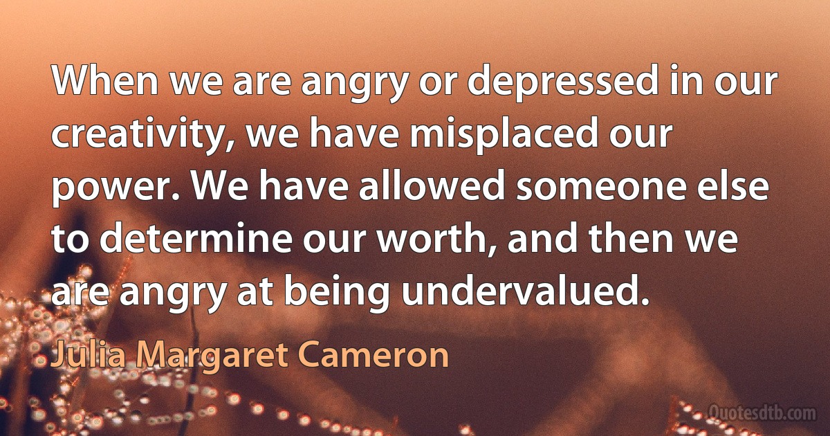 When we are angry or depressed in our creativity, we have misplaced our power. We have allowed someone else to determine our worth, and then we are angry at being undervalued. (Julia Margaret Cameron)