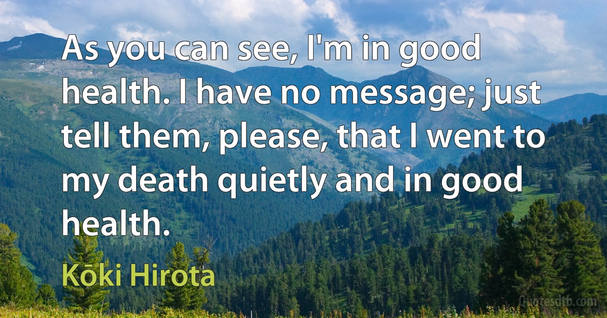 As you can see, I'm in good health. I have no message; just tell them, please, that I went to my death quietly and in good health. (Kōki Hirota)