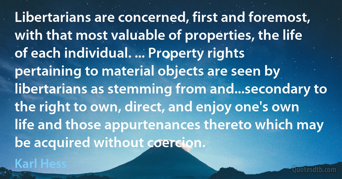 Libertarians are concerned, first and foremost, with that most valuable of properties, the life of each individual. ... Property rights pertaining to material objects are seen by libertarians as stemming from and...secondary to the right to own, direct, and enjoy one's own life and those appurtenances thereto which may be acquired without coercion. (Karl Hess)