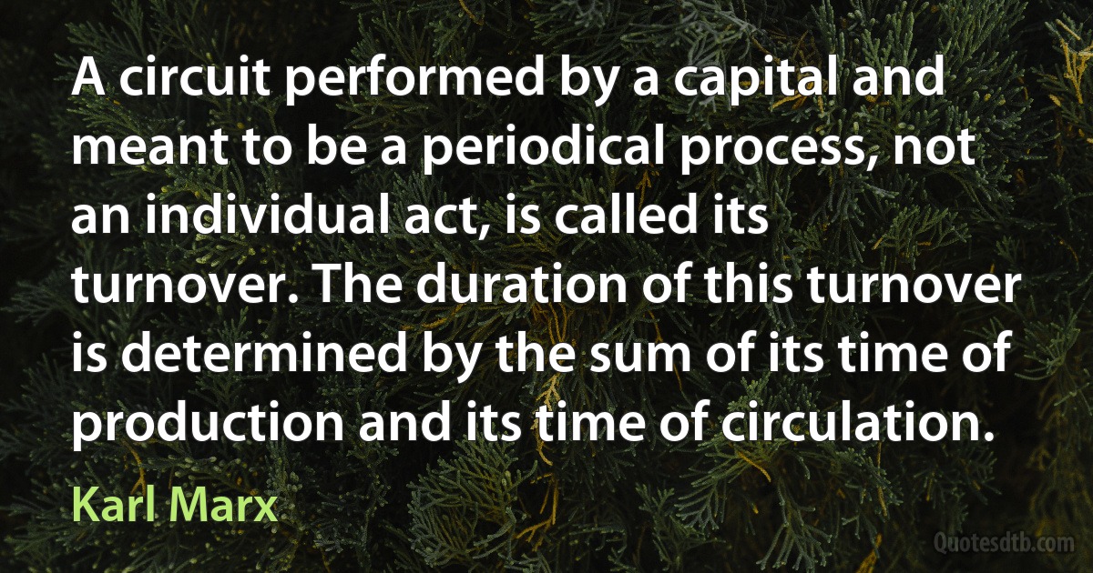 A circuit performed by a capital and meant to be a periodical process, not an individual act, is called its turnover. The duration of this turnover is determined by the sum of its time of production and its time of circulation. (Karl Marx)