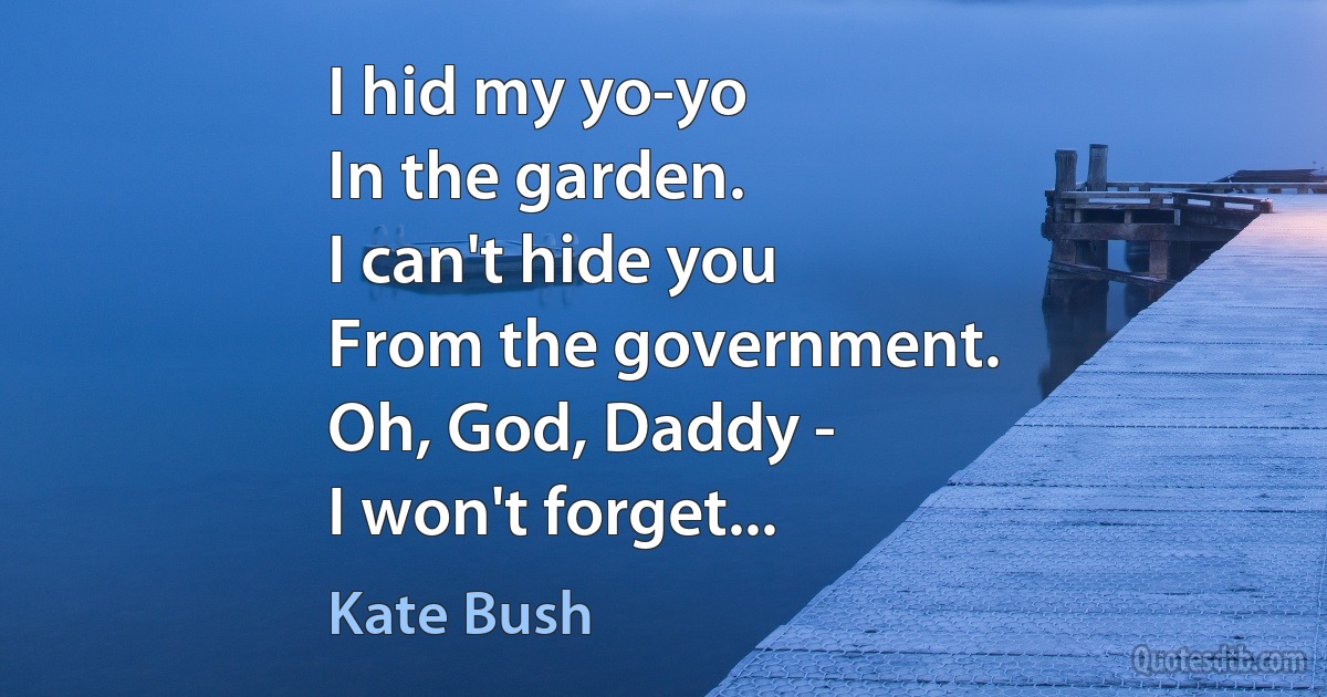 I hid my yo-yo
In the garden.
I can't hide you
From the government.
Oh, God, Daddy -
I won't forget... (Kate Bush)