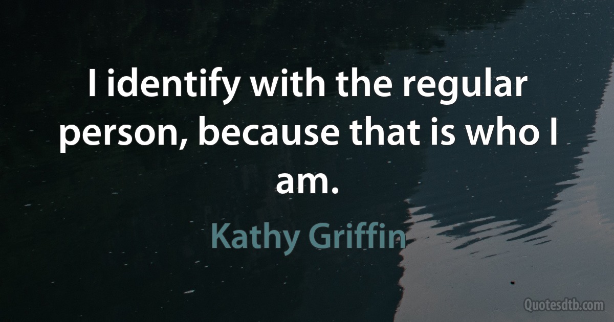 I identify with the regular person, because that is who I am. (Kathy Griffin)