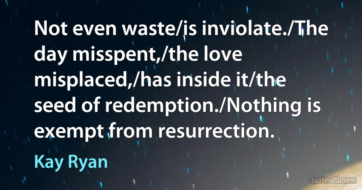 Not even waste/is inviolate./The day misspent,/the love misplaced,/has inside it/the seed of redemption./Nothing is exempt from resurrection. (Kay Ryan)