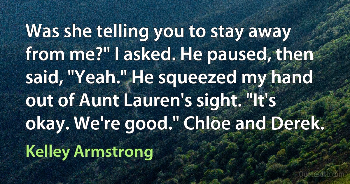 Was she telling you to stay away from me?" I asked. He paused, then said, "Yeah." He squeezed my hand out of Aunt Lauren's sight. "It's okay. We're good." Chloe and Derek. (Kelley Armstrong)