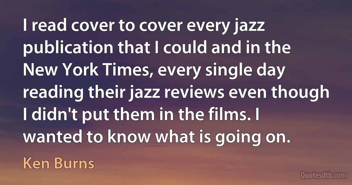 I read cover to cover every jazz publication that I could and in the New York Times, every single day reading their jazz reviews even though I didn't put them in the films. I wanted to know what is going on. (Ken Burns)