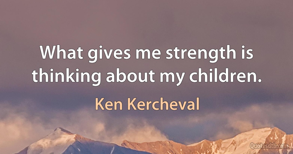 What gives me strength is thinking about my children. (Ken Kercheval)