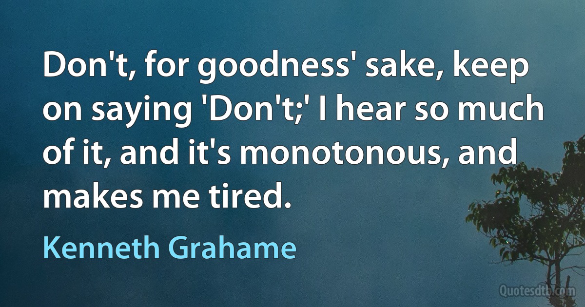 Don't, for goodness' sake, keep on saying 'Don't;' I hear so much of it, and it's monotonous, and makes me tired. (Kenneth Grahame)