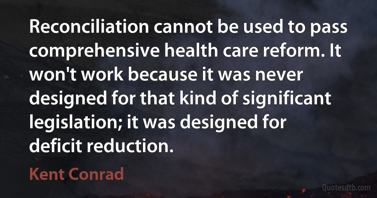 Reconciliation cannot be used to pass comprehensive health care reform. It won't work because it was never designed for that kind of significant legislation; it was designed for deficit reduction. (Kent Conrad)