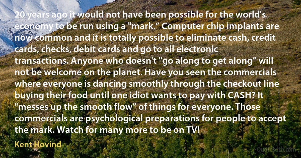 20 years ago it would not have been possible for the world's economy to be run using a "mark.” Computer chip implants are now common and it is totally possible to eliminate cash, credit cards, checks, debit cards and go to all electronic transactions. Anyone who doesn't "go along to get along” will not be welcome on the planet. Have you seen the commercials where everyone is dancing smoothly through the checkout line buying their food until one idiot wants to pay with CASH? It "messes up the smooth flow” of things for everyone. Those commercials are psychological preparations for people to accept the mark. Watch for many more to be on TV! (Kent Hovind)