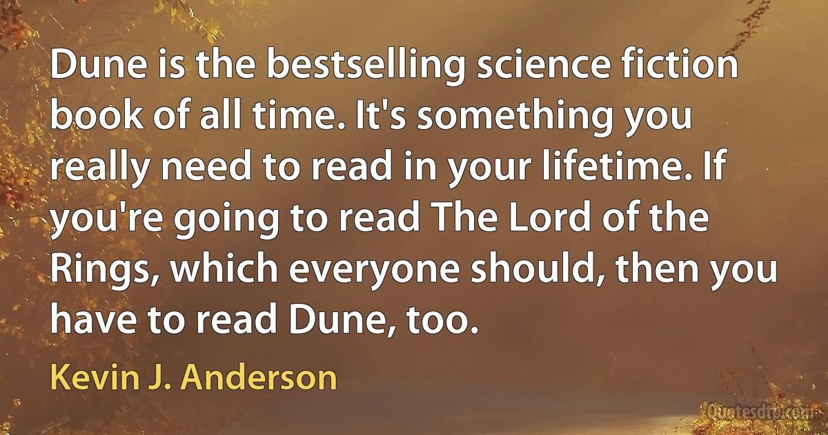 Dune is the bestselling science fiction book of all time. It's something you really need to read in your lifetime. If you're going to read The Lord of the Rings, which everyone should, then you have to read Dune, too. (Kevin J. Anderson)