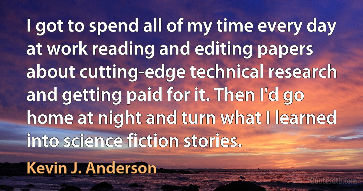 I got to spend all of my time every day at work reading and editing papers about cutting-edge technical research and getting paid for it. Then I'd go home at night and turn what I learned into science fiction stories. (Kevin J. Anderson)