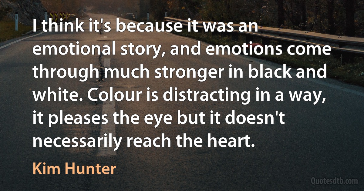 I think it's because it was an emotional story, and emotions come through much stronger in black and white. Colour is distracting in a way, it pleases the eye but it doesn't necessarily reach the heart. (Kim Hunter)