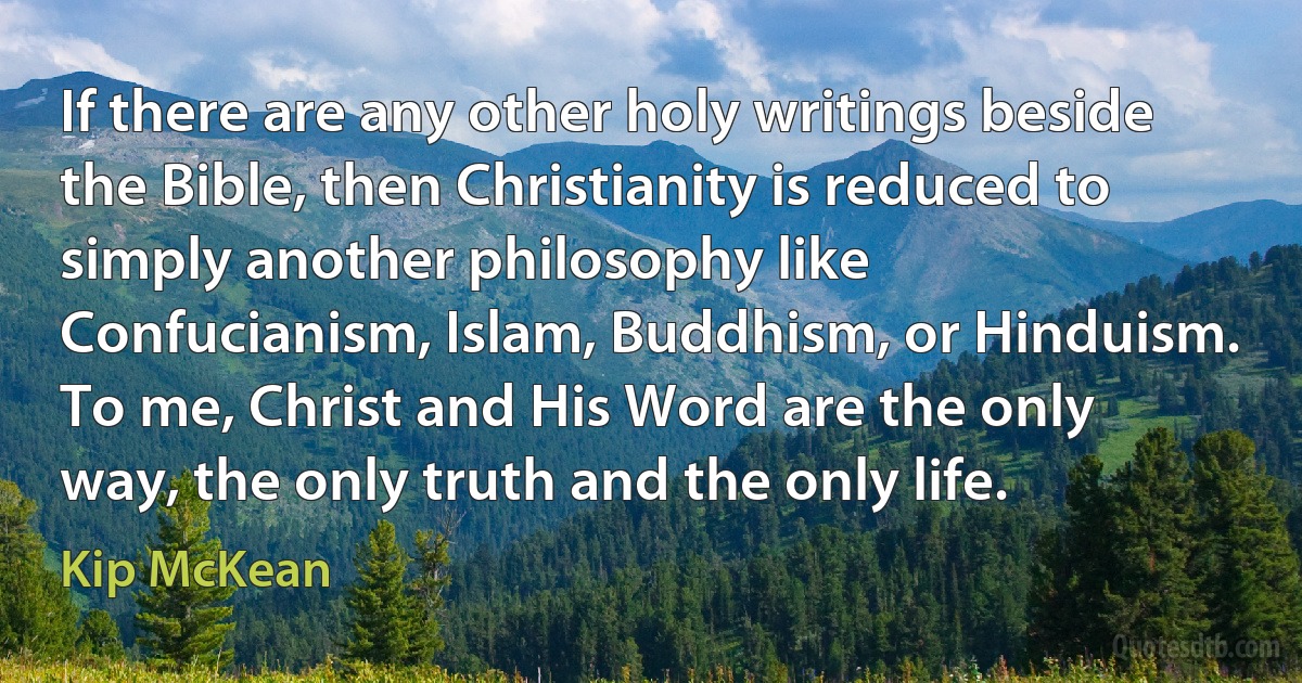 If there are any other holy writings beside the Bible, then Christianity is reduced to simply another philosophy like Confucianism, Islam, Buddhism, or Hinduism. To me, Christ and His Word are the only way, the only truth and the only life. (Kip McKean)