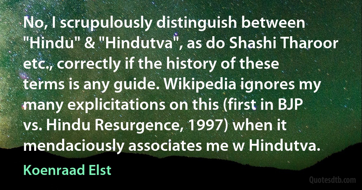 No, I scrupulously distinguish between "Hindu" & "Hindutva", as do Shashi Tharoor etc., correctly if the history of these terms is any guide. Wikipedia ignores my many explicitations on this (first in BJP vs. Hindu Resurgence, 1997) when it mendaciously associates me w Hindutva. (Koenraad Elst)