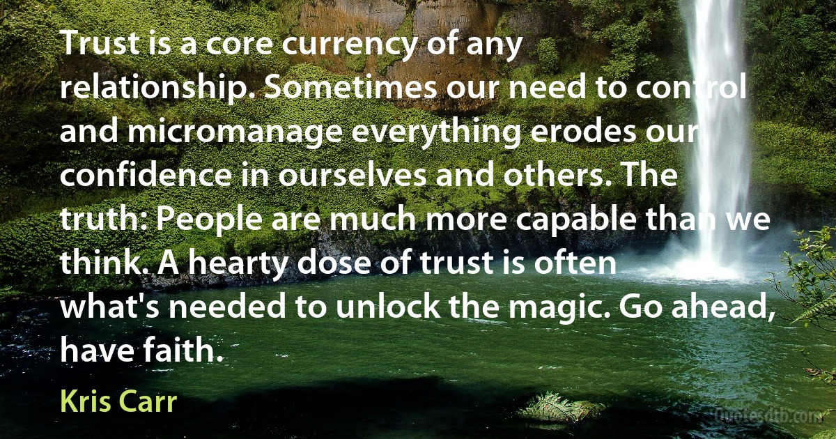 Trust is a core currency of any relationship. Sometimes our need to control and micromanage everything erodes our confidence in ourselves and others. The truth: People are much more capable than we think. A hearty dose of trust is often what's needed to unlock the magic. Go ahead, have faith. (Kris Carr)