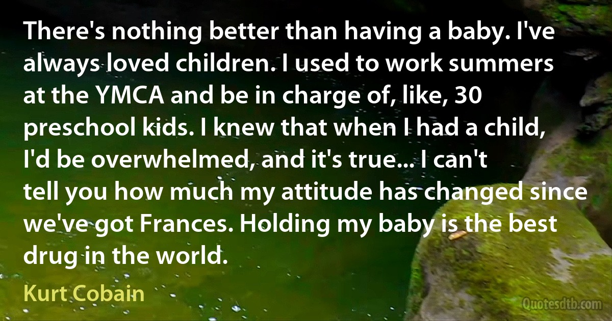 There's nothing better than having a baby. I've always loved children. I used to work summers at the YMCA and be in charge of, like, 30 preschool kids. I knew that when I had a child, I'd be overwhelmed, and it's true... I can't tell you how much my attitude has changed since we've got Frances. Holding my baby is the best drug in the world. (Kurt Cobain)