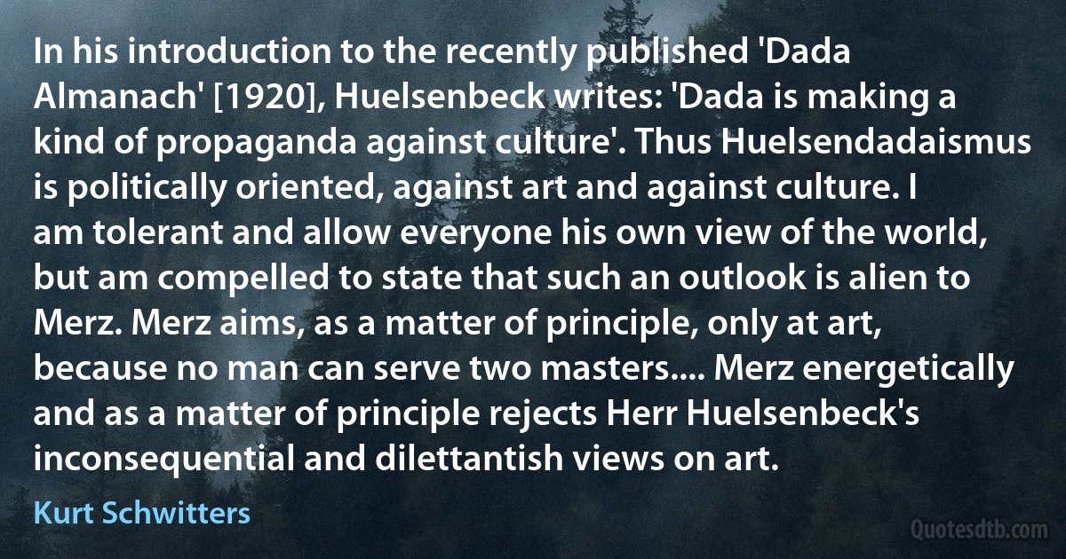 In his introduction to the recently published 'Dada Almanach' [1920], Huelsenbeck writes: 'Dada is making a kind of propaganda against culture'. Thus Huelsendadaismus is politically oriented, against art and against culture. I am tolerant and allow everyone his own view of the world, but am compelled to state that such an outlook is alien to Merz. Merz aims, as a matter of principle, only at art, because no man can serve two masters.... Merz energetically and as a matter of principle rejects Herr Huelsenbeck's inconsequential and dilettantish views on art. (Kurt Schwitters)