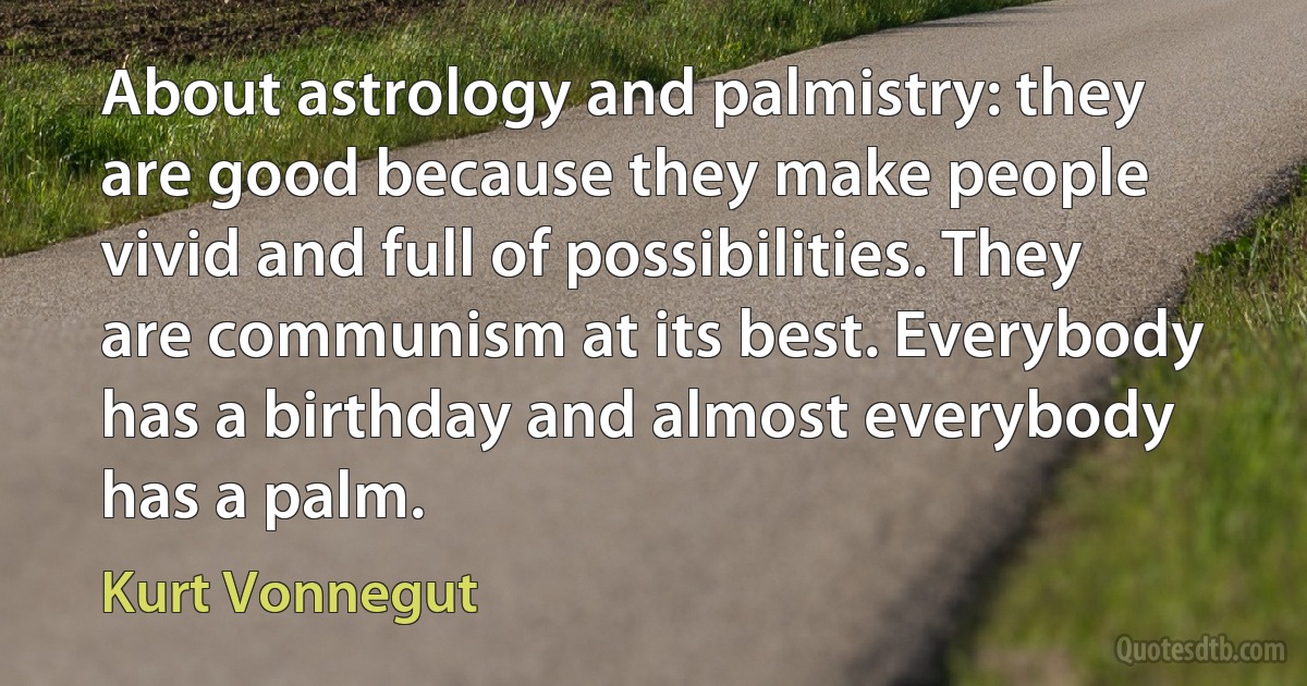 About astrology and palmistry: they are good because they make people vivid and full of possibilities. They are communism at its best. Everybody has a birthday and almost everybody has a palm. (Kurt Vonnegut)