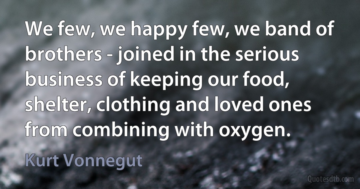 We few, we happy few, we band of brothers - joined in the serious business of keeping our food, shelter, clothing and loved ones from combining with oxygen. (Kurt Vonnegut)