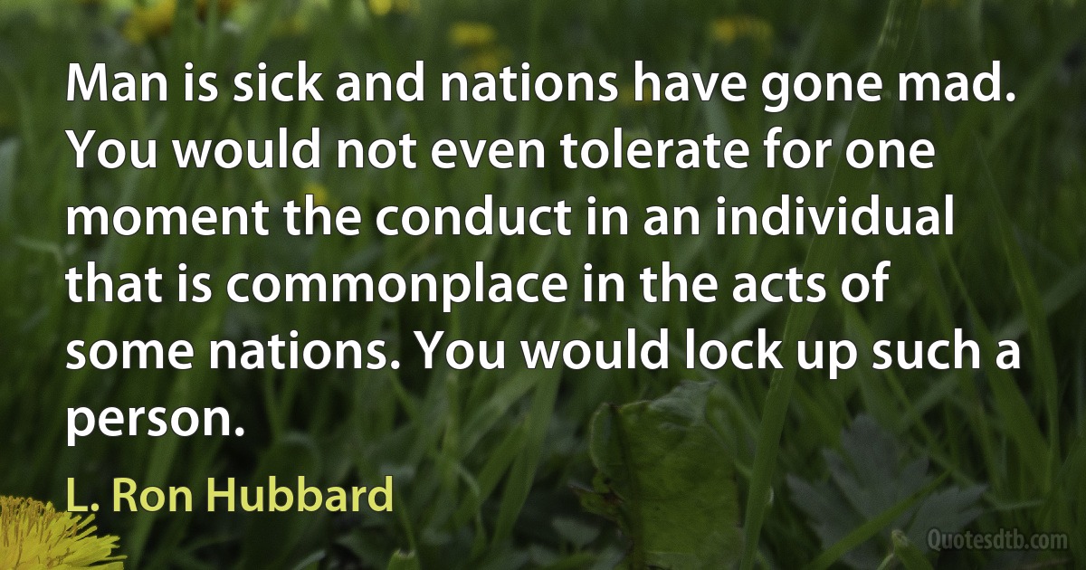 Man is sick and nations have gone mad.
You would not even tolerate for one moment the conduct in an individual that is commonplace in the acts of some nations. You would lock up such a person. (L. Ron Hubbard)