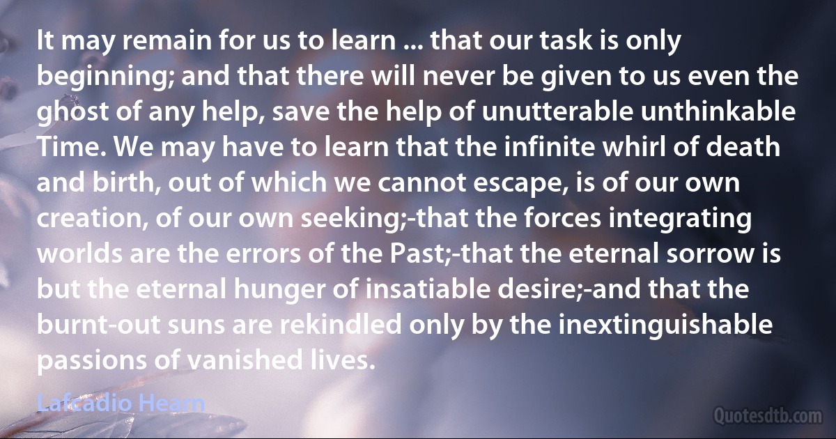 It may remain for us to learn ... that our task is only beginning; and that there will never be given to us even the ghost of any help, save the help of unutterable unthinkable Time. We may have to learn that the infinite whirl of death and birth, out of which we cannot escape, is of our own creation, of our own seeking;-that the forces integrating worlds are the errors of the Past;-that the eternal sorrow is but the eternal hunger of insatiable desire;-and that the burnt-out suns are rekindled only by the inextinguishable passions of vanished lives. (Lafcadio Hearn)