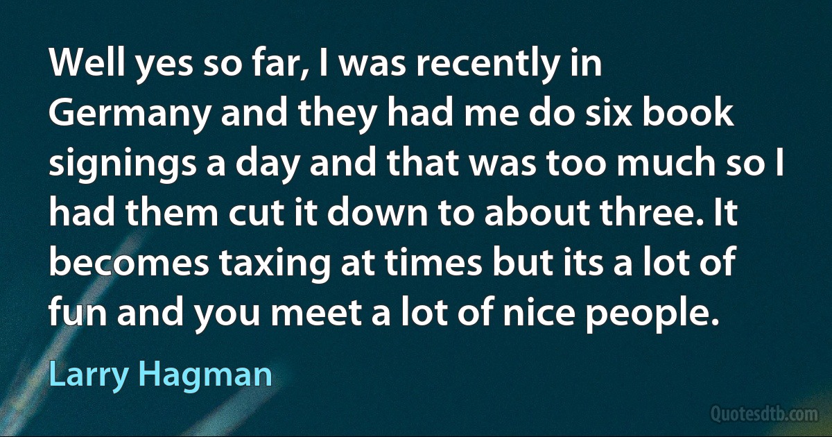 Well yes so far, I was recently in Germany and they had me do six book signings a day and that was too much so I had them cut it down to about three. It becomes taxing at times but its a lot of fun and you meet a lot of nice people. (Larry Hagman)