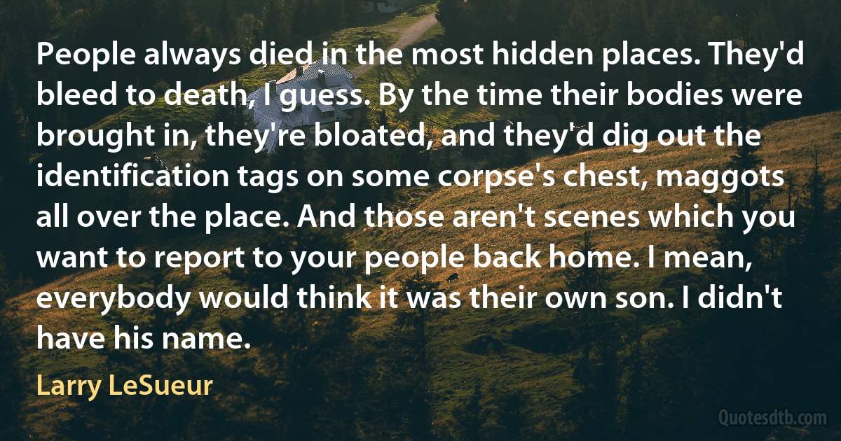 People always died in the most hidden places. They'd bleed to death, I guess. By the time their bodies were brought in, they're bloated, and they'd dig out the identification tags on some corpse's chest, maggots all over the place. And those aren't scenes which you want to report to your people back home. I mean, everybody would think it was their own son. I didn't have his name. (Larry LeSueur)