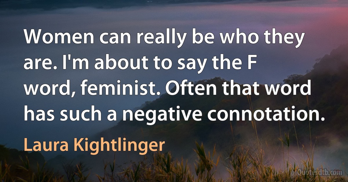 Women can really be who they are. I'm about to say the F word, feminist. Often that word has such a negative connotation. (Laura Kightlinger)