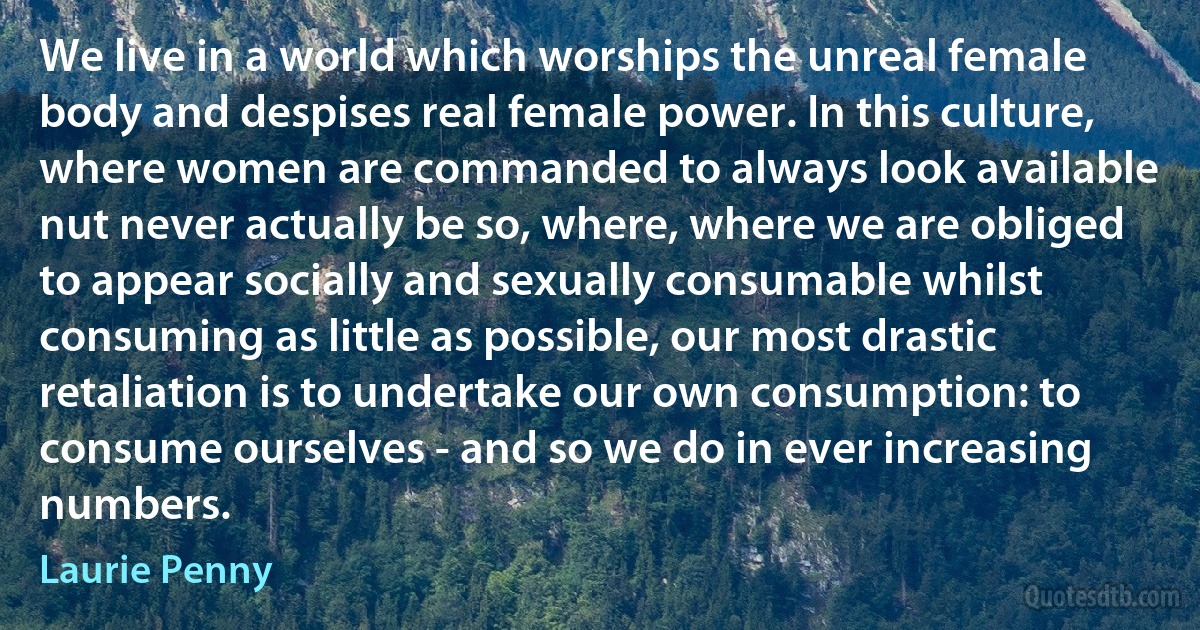 We live in a world which worships the unreal female body and despises real female power. In this culture, where women are commanded to always look available nut never actually be so, where, where we are obliged to appear socially and sexually consumable whilst consuming as little as possible, our most drastic retaliation is to undertake our own consumption: to consume ourselves - and so we do in ever increasing numbers. (Laurie Penny)